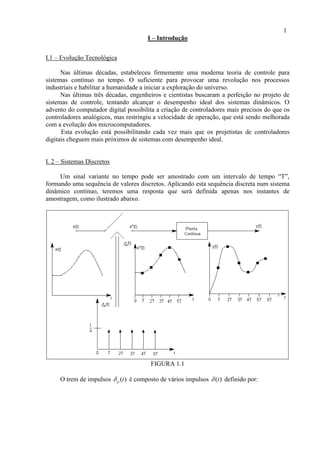 1
I – Introdução
I.1 – Evolução Tecnológica
Nas últimas décadas, estabeleceu firmemente uma moderna teoria de controle para
sistemas contínuo no tempo. O suficiente para provocar uma revolução nos processos
industriais e habilitar a humanidade a iniciar a exploração do universo.
Nas últimas três décadas, engenheiros e cientistas buscaram a perfeição no projeto de
sistemas de controle, tentando alcançar o desempenho ideal dos sistemas dinâmicos. O
advento do computador digital possibilita a criação de controladores mais precisos do que os
controladores analógicos, mas restringiu a velocidade de operação, que está sendo melhorada
com a evolução dos microcomputadores.
Esta evolução está possibilitando cada vez mais que os projetistas de controladores
digitais cheguem mais próximos de sistemas com desempenho ideal.
I. 2 – Sistemas Discretos
Um sinal variante no tempo pode ser amostrado com um intervalo de tempo “T”,
formando uma sequência de valores discretos. Aplicando esta sequência discreta num sistema
dinâmico contínuo, teremos uma resposta que será definida apenas nos instantes de
amostragem, como ilustrado abaixo.
FIGURA 1.1
O trem de impulsos ( )t é composto de vários impulsos ( )t definido por:
 