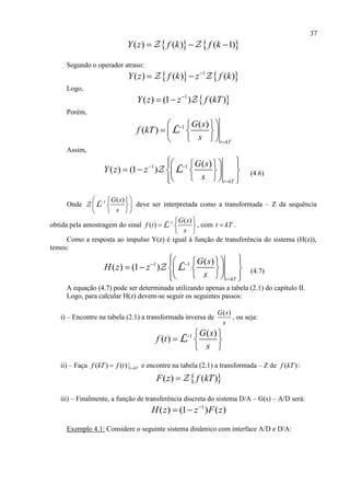 37
   ( ) ( ) ( 1)Y z f k f k  
Segundo o operador atraso:
   1
( ) ( ) ( )Y z f k z f k
 
Logo,
 1
( ) (1 ) ( )Y z z f kT
 
Porém,
1 ( )
( )
t kT
G s
f kT
s


  
   
  
L
Assim,
1 1 ( )
( ) (1 )
t kT
G s
Y z z
s
 

    
      
    
L (4.6)
Onde 1 ( )G s
s
  
  
  
L deve ser interpretada como a transformada – Z da sequência
obtida pela amostragem do sinal 1 ( )
( )
G s
f t
s
  
  
 
L , com t kT .
Como a resposta ao impulso Y(z) é igual à função de transferência do sistema (H(z)),
temos:
1 1 ( )
( ) (1 )
t kT
G s
H z z
s
 

    
      
    
L (4.7)
A equação (4.7) pode ser determinada utilizando apenas a tabela (2.1) do capítulo II.
Logo, para calcular H(z) devem-se seguir os seguintes passos:
i) – Encontre na tabela (2.1) a transformada inversa de
( )G s
s
, ou seja:
1 ( )
( )
G s
f t
s
  
  
 
L
ii) – Faça ( ) ( ) |t kTf kT f t  e encontre na tabela (2.1) a transformada – Z de ( )f kT :
 ( ) ( )F z f kT
iii) – Finalmente, a função de transferência discreta do sistema D/A – G(s) – A/D será:
1
( ) (1 ) ( )H z z F z
 
Exemplo 4.1: Considere o seguinte sistema dinâmico com interface A/D e D/A:
 