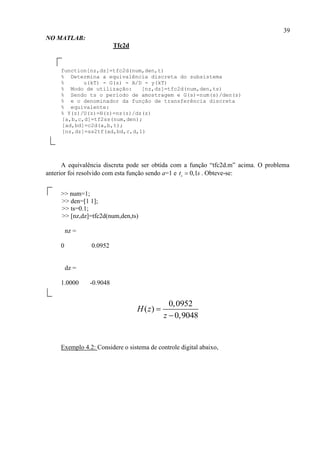 39
NO MATLAB:
Tfc2d
function[nz,dz]=tfc2d(num,den,t)
% Determina a equivalência discreta do subsistema
% u(kT) - G(s) - A/D - y(kT)
% Modo de utilização: [nz,dz]=tfc2d(num,den,ts)
% Sendo ts o período de amostragem e G(s)=num(s)/den(s)
% e o denominador da função de transferência discreta
% equivalente:
% Y(z)/U(z)=H(z)=nz(z)/dz(z)
[a,b,c,d]=tf2ss(num,den);
[ad,bd]=c2d(a,b,t);
[nz,dz]=ss2tf(ad,bd,c,d,1)
A equivalência discreta pode ser obtida com a função “tfc2d.m” acima. O problema
anterior foi resolvido com esta função sendo a=1 e 0,1st s . Obteve-se:
>> num=1;
>> den=[1 1];
>> ts=0.1;
>> [nz,dz]=tfc2d(num,den,ts)
nz =
0 0.0952
dz =
1.0000 -0.9048
0,0952
( )
0,9048
H z
z


Exemplo 4.2: Considere o sistema de controle digital abaixo,
 