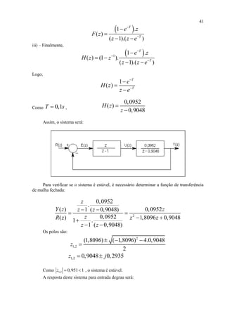 41
 1 .
( )
( 1).( )
T
T
e z
F z
z z e




 
iii) – Finalmente,
 1
1 .
( ) (1 ).
( 1).( )
T
T
e z
H z z
z z e




 
 
Logo,
1
( )
T
T
e
H z
z e





Como 0,1T s ,
0,0952
( )
0,9048
H z
z


Assim, o sistema será:
Para verificar se o sistema é estável, é necessário determinar a função de transferência
de malha fechada:
2
0,0952
.
( ) 0,09521 ( 0,9048)
0,0952( ) 1,8096 0,90481 .
1 ( 0,9048)
z
Y z zz z
zR z z z
z z
 
 
 
 
Os polos são:
2
1,2
(1,8096) ( 1,8096) 4.0,9048
2
z
  

1,2 0,9048 0,2935z j 
Como 1,2 0,951 1z   , o sistema é estável.
A resposta deste sistema para entrada degrau será:
 