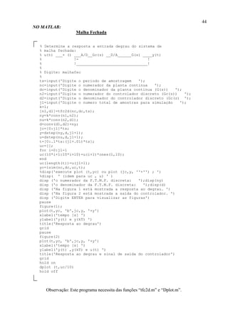 44
NO MATLAB:
Malha Fechada
% Determine a resposta a entrada degrau do sistema de
% malha fechada:
% u(t) ___+ () ___A/D__Gc(z) __D/A______G(s) ____y(t)
% !- !
% !_______________________________!
%
% Digite: malhafec
%
ts=input('Digite o período de amostragem ');
nc=input('Digite o numerador da planta contínua ');
dc=input('Digite o denominador da planta contínua (G(s)) ');
n2=input('Digite o numerador do controlador discreto (Gc(z)) ');
d2=input('Digite o denominador do controlador discreto (Gc(z) ');
j1=input('Digite o numero total de amostras para simulação ');
k=1;
[n1,d1]=tfc2d(nc,dc,ts);
ny=k*conv(n1,n2);
nu=k*conv(n2,d1);
d=conv(d1,d2)+ny;
jc=[0:j1]*ts;
y=dstep(ny,d,j1+1);
u=dstep(nu,d,j1+1);
t=[0:.1*ts:(j1+.01)*ts];
uc=[];
for i=0:j1-1
uc(10*i+1:10*i+10)=u(i+1)*ones(1,10);
end
uc(length(t))=u(j1+1);
yc=lsim(nc,dc,uc,t);
%disp('execute plot (t,yc) ou plot (jc,y, ''+'') ; ')
%disp( ' (idem para uc , u) ' )
disp ('o numerador da F.T.M.F. discreta: ');disp(ny)
disp ('o denominador da F.T.M.F. discreta: ');disp(d)
disp ('Na figura 1 está mostrada a resposta ao degrau. ')
disp ('Na figura 2 está mostrada a saída do controlador. ')
disp ('Digite ENTER para visualizar as figuras')
pause
figure(1);
plot(t,yc, 'b',jc,y, '+y')
xlabel('tempo [s] ')
ylabel('y(t) e y(kT) ')
title('Resposta ao degrau')
grid
pause
figure(2)
plot(t,yc, 'b',jc,y, '+y')
xlabel('tempo [s] ')
ylabel('y(t) ,y(kT) e u(t) ')
title('Resposta ao degrau e sinal de saída do controlador')
grid
hold on
dplot (t,uc/10)
hold off
Observação: Este programa necessita das funções “tfc2d.m” e “Dplot.m”.
 