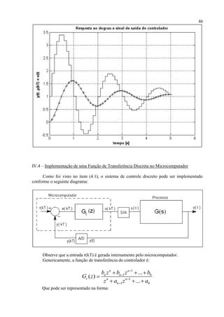 46
IV.4 – Implementação de uma Função de Transferência Discreta no Microcomputador
Como foi visto no item (4.1), o sistema de controle discreto pode ser implementado
conforme o seguinte diagrama:
Observe que a entrada r(kT) é gerada internamente pelo microcomputador.
Genericamente, a função de transferência do controlador é:
1
1 0
1
1 0
...
( )
...
n n
n n
c n n
n
b z b z b
G z
z a z a




  

  
Que pode ser representado na forma:
 