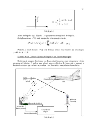 2
FIGURA 1.2
A área do impulso ( )t é igual a 1, o que expressa a magnitude do impulso.
O sinal amostrado *( )e t pode ser descrito pela seguinte relação:
0
*( ) ( ) ( ) ( ) ( )
k
e t e t t e kT t kT 


   (1.1)
Portanto, o sinal discreto *( )e t será definido apenas nos instantes de amostragens
t kT , k= 0, 1, 2,3...
Exemplo de um Controle Discreto: Guiagem de um Sistema Interceptor
O sistema de guiagem direciona o voo de um míssil no espaço para interceptar o veículo
aeroespacial inimigo. A defesa usa mísseis com o objetivo de interceptar e destruir o
bombardeiro antes que ele lance as bombas. Uma ilustração é mostrada na figura abaixo.
FIGURA 1.3
 