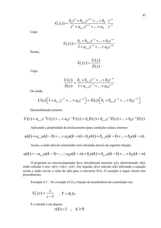 47
1
1 0
1
1 0
...
( ) .
...
n n n
n n
c n n n
n
b z b z b z
G z
z a z a z
 

 

  

  
Logo,
1
1 0
1
1 0
...
( )
1 ...
n
n n
c n
n
b b z b z
G z
a z a z
 

 

  

  
Porém,
( )
( )
( )
c
U z
G z
E z

Logo,
1
1 0
1
1 0
...( )
( ) 1 ...
n
n n
n
n
b b z b zU z
E z a z a z
 

 

  

  
Ou ainda,
1 1
1 0 1 0( ) 1 ... ( ) ...n n
n n nU z a z a z E z b b z b z   
 
            
Desmembrando teremos:
1 1
1 0 1 0( ) ( ) ... ( ) ( ) ( ) ... ( )n n
n n nU z a z U z a z U z b E z b z E z b z E z   
       
Aplicando a propriedade de deslocamento (para condições nulas), teremos:
1 0 1 0( ) ( 1) ... ( ) ( ) ( 1) ... ( )n n nu k a u k a u k n b e k b e k b e k n           
Assim, a saída u(k) do controlador será calculada através da seguinte relação:
1 0 1 0( ) ( 1) ... ( ) ( ) ( 1) ... ( )n n nu k a u k a u k n b e k b e k b e k n            
O programa no microcomputador deve inicialmente amostrar y(t), determinando y(k),
então calcular o erro ( ) ( ) ( )e k r k y k  . Em seguida, deve calcular u(k) utilizando a equação
acima e então enviar o valor de u(k) para o conversor D/A. O exemplo a seguir ilustra este
procedimento.
Exemplo 4.3 – No exemplo (4.2), a função de transferência do controlador era:
( )
1
c
z
G z
z


, 0,1T s
E a entrada é um degrau:
( ) 1 , 0r k k 
 