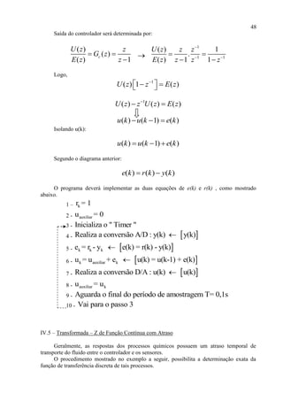 48
Saída do controlador será determinada por:
( )
( )
( ) 1
c
U z z
G z
E z z
 


1
1 1
( ) 1
.
( ) 1 1
U z z z
E z z z z

 
 
 
Logo,
1
( ) 1 ( )U z z E z
   
1
( ) ( ) ( )U z z U z E z
 
( ) ( 1) ( )u k u k e k  
Isolando u(k):
( ) ( 1) ( )u k u k e k  
Segundo o diagrama anterior:
( ) ( ) ( )e k r k y k 
O programa deverá implementar as duas equações de e(k) e r(k) , como mostrado
abaixo.
1 – kr = 1
2 - auxiliaru = 0
3 - Inicializa o " Timer "
4 -  Realiza a conversão A/D : y(k) y(k)
5 -  k k ke = r - y e(k) = r(k) - y(k)
6 -  k auxiliar ku = u + e u(k) = u(k-1) + e(k)
7 -  Realiza a conversão D/A : u(k) u(k)
8 - auxiliar ku = u
9 - Aguarda o final do período de amostragem T= 0,1s
10 - Vai para o passo 3
IV.5 – Transformada – Z de Função Contínua com Atraso
Geralmente, as respostas dos processos químicos possuem um atraso temporal de
transporte do fluido entre o controlador e os sensores.
O procedimento mostrado no exemplo a seguir, possibilita a determinação exata da
função de transferência discreta de tais processos.
 