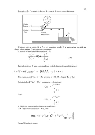 49
Exemplo 4.3 – Considere o sistema de controle de temperatura do tanque:
O atraso entre o ponto Tc e Te é  segundos, sendo Tc a temperatura na saída da
válvula misturadora e Te a temperatura no tanque.
A função de transferência com atraso  é:
( )
( )
( ) 1
s
e
c
T s e
G s
sT s
a

 

(4.8)
Fazendo o atraso  uma combinação do período de amostragem T, teremos:
. .l T mT   , sendo  0,1,2,3,...l  e 0 1m 
Por exemplo, se T=1s e  =1,5s, teremos:  =2.1-0,5.1, logo l=2 e m=0,5.
Substituindo . .l T mT   na equação (4.8) teremos:
( )
( )
1
lT mT s
e
G s
s
a
 


Logo,
.
( )
1
lTs mTs
e e
G s
s
a



A função de transferência discreta do subsistema:
D/A – Processo com atraso – A/D, será:
1 1
( ) (1 ) . .
( )
lTs mTs a
H z z e e
s s a
    
    
  
L
Como l é inteiro, teremos:
 