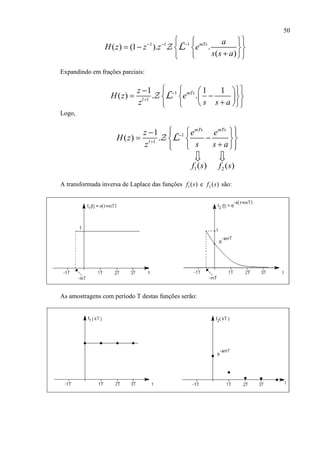 50
1 1
( ) (1 ). .
( )
l mTs a
H z z z e
s s a
    
    
  
L
Expandindo em frações parciais:
1
1
1 1 1
( ) . .mTs
l
z
H z e
z s s a


    
    
   
L
Logo,
1
1
1
( ) .
mTs mTs
l
z e e
H z
z s s a


    
   
   
L
1( )f s 2 ( )f s
A transformada inversa de Laplace das funções 1( )f s e 2 ( )f s são:
As amostragens com período T destas funções serão:
 