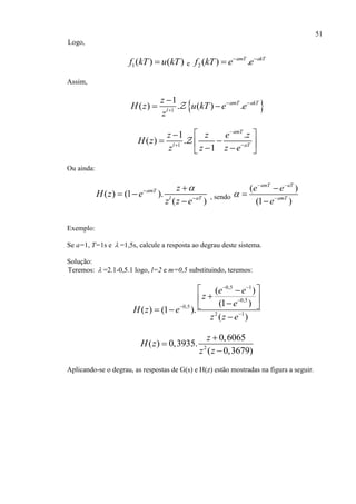 51
Logo,
1( ) ( )f kT u kT e 2 ( ) .amT akT
f kT e e 

Assim,
 1
1
( ) . ( ) .amT akT
l
z
H z u kT e e
z
 


 
1
1 .
( ) .
1
amT
l aT
z z e z
H z
z z z e

 
 
    
Ou ainda:
( ) (1 ).
( )
amT
l aT
z
H z e
z z e



 

, sendo
( )
(1 )
amT aT
amT
e e
e

 




Exemplo:
Se a=1, T=1s e  =1,5s, calcule a resposta ao degrau deste sistema.
Solução:
Teremos:  =2.1-0,5.1 logo, l=2 e m=0,5 substituindo, teremos:
0,5 1
0,5
0,5
2 1
( )
(1 )
( ) (1 ).
( )
e e
z
e
H z e
z z e
 



 
   

2
0,6065
( ) 0,3935.
( 0,3679)
z
H z
z z



Aplicando-se o degrau, as respostas de G(s) e H(z) estão mostradas na figura a seguir.
 