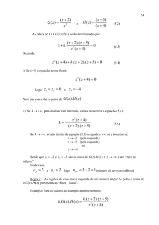 54
2
( 2)
( )
z
G z
z

 e
( 5)
( )
( 4)
z
H z
z



(5.2)
As raízes de 1 . ( ). ( )k G z H z serão determinadas por:
2
( 2).( 5)
1 . 0
( 4)
z z
k
z z
 
 

(5.3)
Ou ainda:
2
( 4) .( 2).( 5) 0z z k z z     (5.4)
i) Se k=0, a equação acima ficará:
2
( 4) 0z z  
Logo: 1 2 0z z  e 3 4z  
Note que esses são os polos de ( ). ( )G z H z .
ii) Se k  , para analisar este intervalo, vamos reescrever a equação (5.4):
2
( 4)
( 2).( 5)
z z
k
z z

 
 
(5.5)
Se k  , o lado direito da equação (5.5) se iguala a  se e somente se:
2z   (pela esquerda)
5z   (pela esquerda)
ou
z 
Sendo que 1 2z   e 2 5z   são os zeros de ( ). ( )G z H z e z  é um “zero no
infinito”.
Neste caso,
3pn  e 2zn  logo 3 2 1zn     (número de zeros no infinito)
Regra 2 – As regiões do eixo real à esquerda de um número ímpar de polos e zeros de
. ( ). ( )k G z H z pertencem ao “Root – locus”.
Exemplo: Para os valores do exemplo anterior teremos:
2
.( 2).( 5)
. ( ). ( )
( 4)
k z z
k G z H z
z z
 


 
