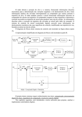 3
O radar detecta a posição do alvo e o rastreia, fornecendo informações discretas
necessárias para a determinação das variações angulares e de deslocamento do alvo. Estas
informações (dados) são enviadas interruptamente ao computador que estima (calcula) a
trajetória do alvo. O radar também rastreia o míssil fornecendo informações discretas ao
computador de calcula sua trajetória. O computador compara as duas trajetórias e determina a
correção necessária na trajetória do míssil para produzir uma rota de colisão. As informações
discretas sobre a correção da trajetória são enviadas ao míssil pelo rádio de comando. O
sistema de controle do míssil (controlador digital) converte essas informações em
deslocamentos mecânicos das suas superfícies de controle, modificando sua trajetória de voo,
fazendo-se entrar na rota de colisão.
O diagrama de blocos deste sistema de controle está mostrado na figura abaixo (parte
A).
A representação simplificada em diagrama de blocos está mostrada na parte B.
(A)
(B)
O projeto destes sistemas requer conhecimentos nas áreas: comunicação, processamento
digital de sinais, engenharia de computação e teoria de controle digital.
Nos capítulos seguintes, será introduzida a teoria suficiente para projetar, analisar e
implementar controladores digitais.
 