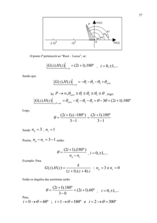 57
O ponto P pertencerá ao “Root – Locus”, se:
( ). ( ) (2 1).180º
z p
G z H z i

  , 0, 1,...i  
Sendo que:
1 2 3( ). ( ) zero
z p
G z H z    

    
Se 1 2 3, zeroP           , logo:
1 2 3( ). ( ) 3 (2 1).180ºzero
z P
G z H z i     
 
       
Logo,
(2 1).( 180º) (2 1).180º
3 1 3 1
i i

  
 
 
Sendo 3pn  ; 1zn 
Porém, 3 1p zn n   então:
(2 1).(180º)
p z
i
n n



 , 0, 1,...i  
Exemplo: Para
( ). ( ) : 3 e 0
( 1).( 4).
p z
k
G z H z n n
z z z
  
 
Então os ângulos das assíntotas serão:
(2 1).180º
(2 1).60º
3 0
i
i

  

, 0, 1,...i  
Para,
0 60º ; 1 180º e 2 300ºi i i          
 