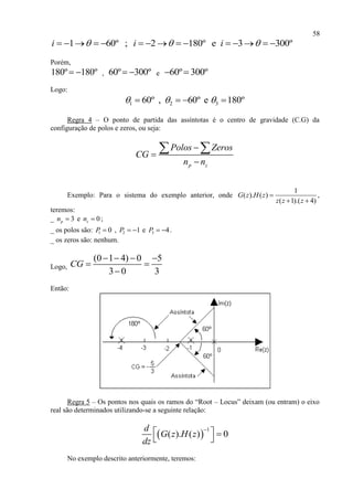 58
1 60º ; 2 180º e 3 300ºi i i                
Porém,
180º 180º  , 60º 300º  e 60º 300º 
Logo:
1 2 360º , 60º e 180º     
Regra 4 – O ponto de partida das assíntotas é o centro de gravidade (C.G) da
configuração de polos e zeros, ou seja:
p z
Polos Zeros
CG
n n



 
Exemplo: Para o sistema do exemplo anterior, onde
1
( ). ( )
( 1).( 4)
G z H z
z z z

 
,
teremos:
_ 3pn  e 0zn  ;
_ os polos são: 1 0P  , 2 1P   e 3 4P   .
_ os zeros são: nenhum.
Logo,
(0 1 4) 0 5
3 0 3
CG
   
 

Então:
Regra 5 – Os pontos nos quais os ramos do “Root – Locus” deixam (ou entram) o eixo
real são determinados utilizando-se a seguinte relação:
 
1
( ). ( ) 0
d
G z H z
dz

  
 
No exemplo descrito anteriormente, teremos:
 