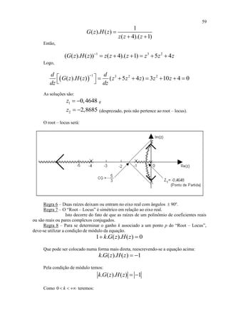 59
1
( ). ( )
( 4).( 1)
G z H z
z z z

 
Então,
1 3 2
( ( ). ( )) ( 4).( 1) 5 4G z H z z z z z z z
     
Logo,
 
1 3 2 2
( ). ( ) ( 5 4 ) 3 10 4 0
d d
G z H z z z z z z
dz dz

        
 
As soluções são:
1 0,4648z   e
2 2,8685z   (desprezado, pois não pertence ao root – locus).
O root – locus será:
Regra 6 – Duas raízes deixam ou entram no eixo real com ângulos  90º.
Regra 7 – O “Root – Locus” é simétrico em relação ao eixo real.
Isto decorre do fato de que as raízes de um polinômio de coeficientes reais
ou são reais ou pares complexos conjugados.
Regra 8 – Para se determinar o ganho k associado a um ponto p do “Root – Locus”,
deve-se utilizar a condição de módulo da equação.
1 . ( ). ( ) 0k G z H z 
Que pode ser colocado numa forma mais direta, reescrevendo-se a equação acima:
. ( ). ( ) 1k G z H z  
Pela condição de módulo temos:
. ( ). ( ) 1k G z H z  
Como 0 k   teremos:
 
