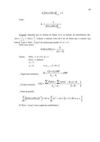 60
1 ( ). ( ) 1z p
k G z H z 

Logo,
1
1
( ). ( ) z p
k
G z H z 

Exemplo: Suponha que no sistema da figura (5.1), as funções de transferência são:
1
( )
1
G z
z


e
1
( )H z
z
 . Calcule o máximo valor de k de tal forma que o sistema seja
estável. Trace o “Root – Locus” do sistema para ajudar, 0 k   .
Neste caso, temos:
. ( ). ( )
( 1)
k
k G z H z
z z


Temos: Polos  1 0P  e 2 1P 
Zeros  nenhum
2pn 
0zn  2 0 2zn    
_ Ângulo das assíntotas:
(2 1).180º
90º
p z
i
n n


  

_ CG das assíntotas:
0 1 0 1
2 0 2p z
Polos zeros
CG
n n
  
  
 
 
_ Ponto de partida:
  1 2 1
( ). ( ) 0 ( ) 2 1 0
2
d d
G z H z z z z z
dz dz

       
O “Root – Locus” com a região de estabilidade é:
 