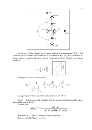 61
Percebe-se no “Root – Locus” que o sistema será estável se as raízes da F.T.M.F. ficar
dentro do círculo unitário. Isto é respeitado se e somente se 00 k k  . Para determinar 0k ,
iremos utilizar a regra 8, sendo que o ponto de cruzamento do “Root – Locus” com o círculo
unitário é:
0
1 3
2 2
z j 
Pela regra 8, a condição de módulo é:
0
0
1 1 3 1 3
. 1 1
2 2 2 21
( 1) z z
k j j
z z 
     

Logo, para que o sistema seja estável, é necessário que: 0 1k  .
Regra 9 – Os ângulos de saída (chegada) de polos (aos zeros) são determinados a partir
da condição geral de ângulo.
Exemplo: Seja
( 2)
. ( ). ( )
( 1 4 ).( 1 4 )
k z
k G z H z
z z j z j


   
Neste caso: 3 1 2zn     , portanto teremos 2 assíntotas.
O esboço inicial do “Root – Locus” é:
 