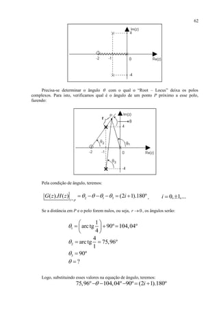 62
Precisa-se determinar o ângulo  com o qual o “Root – Locus” deixa os polos
complexos. Para isto, verificamos qual é o ângulo de um ponto P próximo a esse polo,
fazendo:
Pela condição de ângulo, teremos:
2 1 3( ). ( ) (2 1).180º
z p
G z H z i   

      , 0, 1,...i  
Se a distância em P e o polo forem nulos, ou seja, 0r  , os ângulos serão:
1
1
arctg 90º 104,04º
4

 
   
 
2
4
arctg 75,96º
1
  
3 90º 
? 
Logo, substituindo esses valores na equação de ângulo, teremos:
75,96º 104,04º 90º (2 1).180ºi    
 