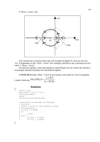 64
O “Root – Locus” será:
Este sistema tem os mesmos polos que o do exemplo da página 61, mais um zero em
-0,5. Comparando os dois “Root – Lócus” dos exemplos, percebe-se que a presença do zero
“atrai” o “Root – Lócus”.
No próximo capítulo, serão apresentadas as especificações de um sistema de controle e
os principais métodos de projeto de controladores digitais.
O MATLAB desenha o Root – Locus de um sistema, como pode ser visto no programa
a seguir, sendo que
0,5
( ). ( )
( 0,5)
z
G z H z
z z



:
Rootlocd.m
num=[1 0.5];
den=conv([1 -0.5],[1 0]);
rlocus(num,den);
zgrid
[k,polo]=rlocfind(num,den)
% Resultado da execução do Programa
% rootlocd
% select a point in the grafhics window
% selected_point =
% -0.7506 + 0.6568i
% k =
% 2.0043
% polo =
% -0.7521 + 0.6606i
% -0.7521 - 0.6606i
 
