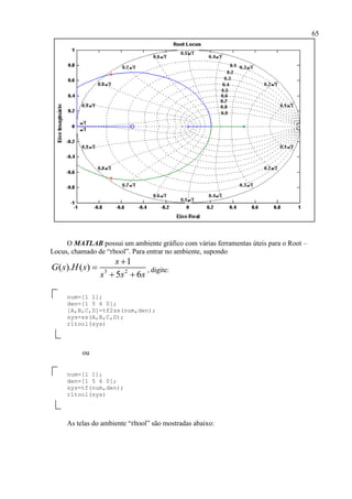 65
O MATLAB possui um ambiente gráfico com várias ferramentas úteis para o Root –
Locus, chamado de “rltool”. Para entrar no ambiente, supondo
3 2
1
( ). ( )
5 6
s
G s H s
s s s


 
, digite:
num=[1 1];
den=[1 5 6 0];
[A,B,C,D]=tf2ss(num,den);
sys=ss(A,B,C,D);
rltool(sys)
ou
num=[1 1];
den=[1 5 6 0];
sys=tf(num,den);
rltool(sys)
As telas do ambiente “rltool” são mostradas abaixo:
 