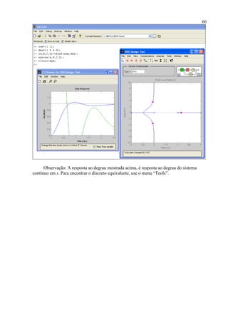 66
Observação: A resposta ao degrau mostrada acima, é resposta ao degrau do sistema
contínuo em s. Para encontrar o discreto equivalente, use o menu “Tools”.
 