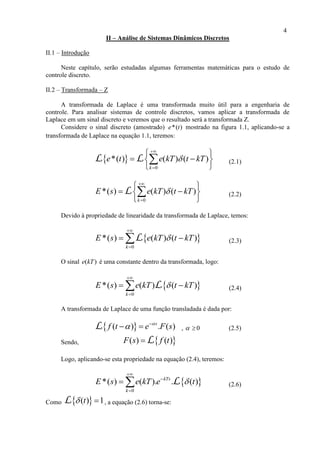 4
II – Análise de Sistemas Dinâmicos Discretos
II.1 – Introdução
Neste capítulo, serão estudadas algumas ferramentas matemáticas para o estudo de
controle discreto.
II.2 – Transformada – Z
A transformada de Laplace é uma transformada muito útil para a engenharia de
controle. Para analisar sistemas de controle discretos, vamos aplicar a transformada de
Laplace em um sinal discreto e veremos que o resultado será a transformada Z.
Considere o sinal discreto (amostrado) *( )e t mostrado na figura 1.1, aplicando-se a
transformada de Laplace na equação 1.1, teremos:
 
0
*( ) ( ) ( )
k
e t e kT t kT


 
  
 
L L (2.1)
0
*( ) ( ) ( )
k
E s e kT t kT


 
  
 
L (2.2)
Devido à propriedade de linearidade da transformada de Laplace, temos:
 
0
*( ) ( ) ( )
k
E s e kT t kT


 L (2.3)
O sinal ( )e kT é uma constante dentro da transformada, logo:
 
0
*( ) ( ) ( )
k
E s e kT t kT


  L (2.4)
A transformada de Laplace de uma função transladada é dada por:
 ( ) . ( )s
f t e F s
 
 L ,   0 (2.5)
Sendo,  ( ) ( )F s f t L
Logo, aplicando-se esta propriedade na equação (2.4), teremos:
 
0
*( ) ( ). . ( )kTs
k
E s e kT e t



  L (2.6)
Como  ( ) 1t L , a equação (2.6) torna-se:
 