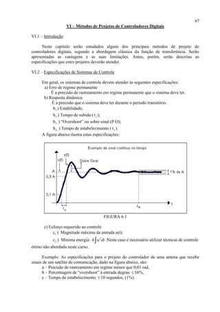 67
VI – Métodos de Projetos de Controladores Digitais
VI.1 – Introdução
Neste capítulo serão estudados alguns dos principais métodos de projeto de
controladores digitais, segundo a abordagem clássica da função de transferência. Serão
apresentadas as vantagens e as suas limitações. Antes, porém, serão descritas as
especificações que estes projetos deverão atender.
VI.2 – Especificações de Sistemas de Controle
Em geral, os sistemas de controle devem atender às seguintes especificações:
a) Erro de regime permanente
É a precisão de rastreamento em regime permanente que o sistema deve ter.
b) Resposta dinâmica
É a precisão que o sistema deve ter durante o período transitório.
1b ) Estabilidade;
2b ) Tempo de subida ( ts );
3b ) “Overshoot” ou sobre sinal (P.O);
4b ) Tempo de estabelecimento ( et ).
A figura abaixo ilustra estas especificações:
FIGURA 6.1
c) Esforço requerido ao controle
1c ) Magnitude máxima da entrada u(t).
2c ) Mínima energia: 2
k u dt .Neste caso é necessário utilizar técnicas de controle
ótimo não abordada neste curso.
Exemplo: As especificações para o projeto do controlador de uma antena que recebe
sinais de um satélite de comunicação, dado na figura abaixo, são:
a – Precisão de rastreamento em regime menor que 0,01 rad,
b – Percentagem de “overshoot” à entrada degrau  16%,
c – Tempo de estabelecimento  10 segundos, (1%).
 