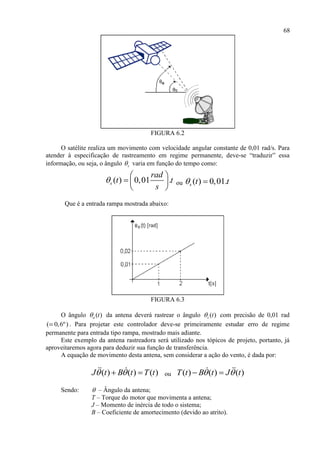 68
FIGURA 6.2
O satélite realiza um movimento com velocidade angular constante de 0,01 rad/s. Para
atender à especificação de rastreamento em regime permanente, deve-se “traduzir” essa
informação, ou seja, o ângulo s varia em função do tempo como:
( ) 0,01 .s
rad
t t
s

 
  
 
ou ( ) 0,01.s t t 
Que é a entrada rampa mostrada abaixo:
FIGURA 6.3
O ângulo ( )a t da antena deverá rastrear o ângulo ( )s t com precisão de 0,01 rad
( 0,6º) . Para projetar este controlador deve-se primeiramente estudar erro de regime
permanente para entrada tipo rampa, mostrado mais adiante.
Este exemplo da antena rastreadora será utilizado nos tópicos de projeto, portanto, já
aproveitaremos agora para deduzir sua função de transferência.
A equação de movimento desta antena, sem considerar a ação do vento, é dada por:
( ) ( ) ( )J t B t T t   ou ( ) ( ) ( )T t B t J t  
Sendo:  – Ângulo da antena;
T – Torque do motor que movimenta a antena;
J – Momento de inércia de todo o sistema;
B – Coeficiente de amortecimento (devido ao atrito).
 
