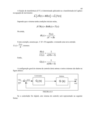 69
A função de transferência (F.T.) é determinada aplicando-se a transformada de Laplace
na equação de movimento:
   ( ) ( ) ( )J t B t T t  L L
Supondo que o sistema tenha condições iniciais nulas,
2
( ) ( ) ( )Js s Bs s T s  
Ou ainda,
2
( )
( )
T s
s
Js Bs
 

Como exemplo, assuma que / 10 segundosJ B  e tomando uma nova entrada:
( )
( )
T s
U s
B
 , teremos:
( ) 1
( ) (10 1)
s
U s s s



Então,
1
( )
(10 1)
G s
s s


A configuração geral do sistema de controle desta antena e outros sistemas são dados na
figura abaixo:
FIGURA 6.4
Se o controlador for digital, este sistema de controle será representado na seguinte
forma:
 