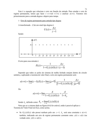 71
Esta é a equação que relaciona o erro em função da entrada. Para estudar o erro de
regime permanente, temos que fazer ( )t k    e analisar ( )e  . Faremos isto
primeiramente para a entrada degrau e depois para rampa.
i – Erro de regime permanente para entrada tipo degrau
A transformada – Z de um sinal tipo degrau é:
.
( )
1
A z
U z
z


Sendo:
O erro para essa entrada é:
1 .
( ) .
1 ( ). ( ) ( 1)c
A z
E z
G z G z z

 
Supondo que todos os polos do sistema de malha fechada estejam dentro do círculo
unitário, e aplicando o teorema do valor final, o erro em regime permanente será:
1 1
( ) lim( 1). ( ) lim ( 1)
z z
e z E z z
 
    
 
1 .
. .
1 ( ). ( ) ( 1)c
A z
G z G z z 
Ou
1
( ) lim
1 ( ). ( ) 1z
c p
A A
e
G z G z k
  
 
Sendo pk definido como: 1
lim ( ). ( )p c
z
k G z G z


Note que se o sistema dado na figura (6.6) for estável, então é possível aplicar o
Teorema do Valor Final em E(z), como acima.
 Se ( ). ( )cG z G z não possui nenhum polo em 1z  , pk será uma constante e ( )e 
também, indicando um erro de regime permanente constante entre ( )y t e ( )u t (na
verdade entre ( )y k e ( )u k ).
 