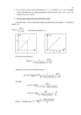 72
 Se ( ). ( )cG z G z possuir um ou mais polos em 1z  , pk tenderá a  e ( )e  tenderá
a zero, indicando que em regime permanente não haverá erro entre ( )y t e ( )u t , (na
verdade entre ( )y k e ( )u k ).
ii – Erro de regime permanente para entrada tipo rampa
A transformada – Z de um sinal tipo rampa com período de amostragem T e coeficiente
angular A é:
2
. .
( )
( 1)
AT z
U z
z


, (Vide tabela da página 12)
O erro para essa entrada é:
Aplicando o teorema do valor final, teremos:
1
( ) lim ( 1)
z
e z

  
  2
1 . .
. .
1 ( ). ( ) ( 1)c
AT z
G z G z z 
Ou ainda,
1
. .
( ) lim
1 ( 1) ( ). ( )z
c
AT z
e
z z G z G z
 
  
1
.
( ) lim
( 1) ( ). ( )z
c v
AT A
e
z G z G z k
  

Sendo vk definido como: 1
( 1) ( ). ( )
lim c
v
z
z G z G z
k
T


2
1 . .
( ) .
1 ( ). ( ) ( 1)c
AT z
E z
G z G z z

 
 