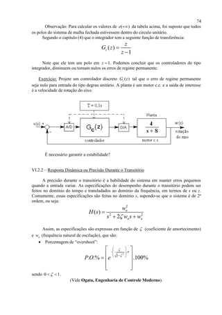 74
Observação: Para calcular os valores de ( )e  da tabela acima, foi suposto que todos
os polos do sistema de malha fechada estivessem dentro do circulo unitário.
Segundo o capítulo (4) que o integrador tem a seguinte função de transferência:
( )
1
c
z
G z
z


Note que ele tem um polo em 1z  . Podemos concluir que os controladores do tipo
integrador, diminuem ou tornam nulos os erros de regime permanente.
Exercício: Projete um controlador discreto ( )cG z tal que o erro de regime permanente
seja nulo para entrada do tipo degrau unitário. A planta é um motor c.c. e a saída de interesse
é a velocidade de rotação do eixo.
É necessário garantir a estabilidade?
VI.2.2 – Resposta Dinâmica ou Precisão Durante o Transitório
A precisão durante o transitório é a habilidade do sistema em manter erros pequenos
quando a entrada variar. As especificações do desempenho durante o transitório podem ser
feitos no domínio do tempo e transladados ao domínio da frequência, em termos de s ou z.
Comumente, essas especificações são feitas no domínio s, supondo-se que o sistema é de 2ª
ordem, ou seja:
2
2 2
( )
2
n
n n
w
H s
s w s w

 
Assim, as especificações são expressas em função de  (coeficiente de amortecimento)
e nw (frequência natural de oscilação), que são:
 Porcentagem de “overshoot”:
2
.
1
. .% .100%P O e



 
 
  
 
   
  
sendo 0 1  .
(Vide Ogata, Engenharia de Controle Moderno).
 