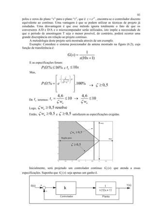 81
polos e zeros do plano “s” para o plano “z”, que é sT
z e , encontra-se o controlador discreto
equivalente ao contínuo. Uma vantagem é que se podem utilizar as técnicas de projeto já
estudadas. Uma desvantagem é que esse método ignora totalmente o fato de que os
conversores A/D e D/A e o microcomputador serão utilizados, isto impõe a necessidade de
que o período de amostragem T seja o menor possível, do contrário, poderá ocorrer uma
grande discrepância em relação ao projeto contínuo.
A metodologia deste projeto será mostrada através de um exemplo.
Exemplo: Considere o sistema posicionador da antena mostrado na figura (6.2), cuja
função de transferência é:
1
( )
(10 1)
G s
s s


E as especificações foram:
. .% 16%PO  e 10et s
Mas,
2
.
1
. .% .100%P O e



 
 
  
 
   
  
 0,5 
De et teremos:
4,6 4,6
10 10e
n n
t
w w 
    .
Logo, 0,5 resolvenw 
Então, 0,5nw  e 0,5  satisfazem as especificações exigidas.
0,5 
0,5nw 
Região para: Re(s)
Im(s)
Inicialmente, será projetado um controlador continuo ( )cG s que atenda a essas
especificações. Suponha que ( )cG s seja apenas um ganho k.
 