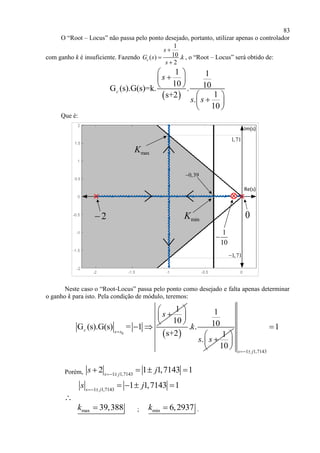 83
O “Root – Locus” não passa pelo ponto desejado, portanto, utilizar apenas o controlador
com ganho k é insuficiente. Fazendo
1
10( ) .
2
c
s
G s k
s



, o “Root – Locus” será obtido de:
 
1 1
10 10G (s).G(s)=k. .
1s+2
.
10
c
s
s s
 
 
 
 
 
 
Que é:
0
1
10

2
Re(s)
Im(s)
minK
maxK
1,71
1,71
0,39
Neste caso o “Root-Locus” passa pelo ponto como desejado e falta apenas determinar
o ganho k para isto. Pela condição de módulo, teremos:
0
1
10
G (s).G(s) = 1c s s
s

 
 
 
 
 
1
10. .
s+2 1
.
10
k
s s
 
 
  1 1,7143
1
s j 

Porém, 1 1,7143
2 1 1,7143 1s j
s j 
   
1 1,7143
1 1,7143 1s j
s j 
   
∴
max 39,388k  ; min 6,2937k  .
 