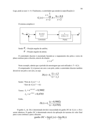 84
Logo, pode-se usar 8k  . Finalmente, o controlador que atende às especificações é:
1
8 0,810( ) .8
2 2
c
s
s
G s
s s


 
 
O sistema completo é:
Sendo s - Posição angular do satélite;
 - Posição angular da antena.
O controlador discreto é encontrado fazendo-se o mapeamento dos polos e zeros do
plano contínuo para o discreto, através da relação:
sT
z e
Neste exemplo, admita que o período de amostragem que será utilizado é 0,2T s .
O compensador ( )cG s possui um zero e um polo, então o controlador discreto também
deverá ter um polo e um zero, ou seja:
1
2
( )
( )
( )
n
z z
D z k
z z



Sendo: “Polo de ( )cG s “ = -2
“Zero de ( )cG s ” = -0,1
Temos:
0,1.0,2
1 0,9802z e
 
2.0,2
2 0,6703z e
 
Então,
O ganho nk de ( )D z determinado devido à necessidade do ganho DC de ( )cG s e ( )D z
serem idênticos. O ganho DC é determinado através da aplicação do teorema do valor final
para o caso contínuo e para o discreto:
0 1
lim ( ) lim ( )c
s z
ganho DC G s D z
 
 
( 0,9802)
( )
( 0,6703)
n
z
D z k
z



 
