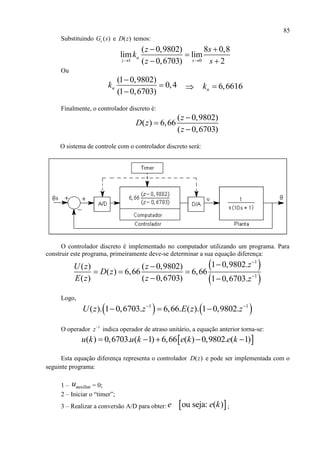 85
Substituindo ( )cG s e ( )D z temos:
1 0
( 0,9802) 8 0,8
lim lim
( 0,6703) 2
n
z s
z s
k
z s 
 

 
Ou
(1 0,9802)
0,4
(1 0,6703)
nk



 6,6616nk 
Finalmente, o controlador discreto é:
( 0,9802)
( ) 6,66
( 0,6703)
z
D z
z



O sistema de controle com o controlador discreto será:
O controlador discreto é implementado no computador utilizando um programa. Para
construir este programa, primeiramente deve-se determinar a sua equação diferença:
 
 
1
1
1 0,9802.( ) ( 0,9802)
( ) 6,66 6,66
( ) ( 0,6703) 1 0,6703.
zU z z
D z
E z z z



  
 
Logo,
   1 1
( ). 1 0,6703. 6,66. ( ). 1 0,9802.U z z E z z 
  
O operador 1
z
indica operador de atraso unitário, a equação anterior torna-se:
 ( ) 0,6703. ( 1) 6,66 ( ) 0,9802. ( 1)u k u k e k e k    
Esta equação diferença representa o controlador ( )D z e pode ser implementada com o
seguinte programa:
1 – auxiliaru = 0;
2 – Iniciar o “timer”;
3 – Realizar a conversão A/D para obter:  ou seja: ( )e e k ;
 