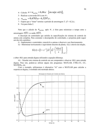 86
4 – Calcule:  auxiliar 6,66. ou seja: ( )u u e u k  ;
5 – Realizar a conversão D/A com u ;
6 – auxiliar 0,6703. 6,5297.u u e  ;
7 – Espera que o “timer” termine o período de amostragem T, ( 0,2 )T s ;
8 – Vai para linha 2.
Note que o cálculo de auxiliaru após u , é feito para minimizar o tempo entre a
amostragem ( )e k e a saída ( )u k .
A descrição do controlador que satisfaz às especificações do sistema de controle da
antena está completa. Para constatar o desempenho do controlador, o projetista pode seguir
um dos três caminhos:
i) – Implementar o controlador, conectá-lo a antena e observar o seu funcionamento.
ii) – Determinar teoricamente o equivalente discreto da planta, ( )G z através da relação,
 1 1 ( )
( ) 1
t kT
G s
G z z
s
 

   
       
L
e obter ( )k para entrada degrau utilizando a equação diferença.
iii) – Simular este sistema de controle em um computador e observar ( )k para entrada
degrau. Para isto, podem-se utilizar alguns dos programas: MATLAB, CTRL-CC, CC,
MATRIXX, etc.
Com o exemplo, utilizaremos à alternativa “iii” com o MATLAB para calcular a
resposta ao degrau, o resultado está mostrado abaixo.
 