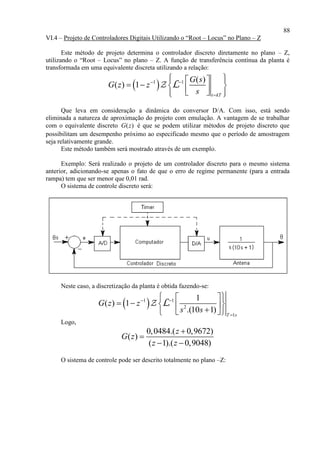 88
VI.4 – Projeto de Controladores Digitais Utilizando o “Root – Locus” no Plano – Z
Este método de projeto determina o controlador discreto diretamente no plano – Z,
utilizando o “Root – Locus” no plano – Z. A função de transferência contínua da planta é
transformada em uma equivalente discreta utilizando a relação:
 1 1 ( )
( ) 1
t kT
G s
G z z
s
 

   
       
L
Que leva em consideração a dinâmica do conversor D/A. Com isso, está sendo
eliminada a natureza de aproximação do projeto com emulação. A vantagem de se trabalhar
com o equivalente discreto ( )G z é que se podem utilizar métodos de projeto discreto que
possibilitam um desempenho próximo ao especificado mesmo que o período de amostragem
seja relativamente grande.
Este método também será mostrado através de um exemplo.
Exemplo: Será realizado o projeto de um controlador discreto para o mesmo sistema
anterior, adicionando-se apenas o fato de que o erro de regime permanente (para a entrada
rampa) tem que ser menor que 0,01 rad.
O sistema de controle discreto será:
Neste caso, a discretização da planta é obtida fazendo-se:
 1 1
2
1
1
( ) 1
.(10 1) T s
G z z
s s
 

  
      
L
Logo,
0,0484.( 0,9672)
( )
( 1).( 0,9048)
z
G z
z z


 
O sistema de controle pode ser descrito totalmente no plano –Z:
 