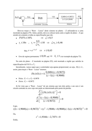 89
Deve-se traçar o “Root – Locus” deste sistema na planta – Z utilizando-se a carta
mostrada na página (79). Antes, porém, deve-se colocar nesta carta a região do plano – Z que
atende em conjunto a todas as especificações que são:
 . .% 16% 0,5PO   

4,6
10 , 10 0,46e e n
n
t s t w
w


   
Mas 0,63nw T
r e r
  
 Erro de regime permanente 0,01 rad 1vk  (ver exemplo da página 73).
Na carta do plano – Z mostrado na página (92), está mostrada a região que satisfaz às
especificações de P.O.% e et .
Inicialmente, vamos supor que o controlador seja apenas proporcional, ou seja, ( )D z k ,
assim, para traçar o “Root – Locus” teremos:
0,0484.( 0,9672)
( ). ( ) .
( 1).( 0,9048)
z
D z G z k
z z


 
 Polos: 1 1P  e 2 0,9078P 
 Zeros: 1 0,9672Z  
Já foi visto que o “Root – Locus” de um sistema que tem dois polos e um zero é um
círculo centrado no zero cujo raio pode ser determinado pelo ponto de partida:
 
1
( ). ( ) 0
d
D z G z
dz

  
 
( 1).( 0,9048)
0
( 0,9672)
d z z
dz z
  
  
Logo,
1 2 2
(2 1,9048).( 0,9672) ( 1,9048 0,9048).( 1).( 0,9672) 0z z z z z 
       
Ou,
2
1,9344 2,7471 0z z  
Então,
 