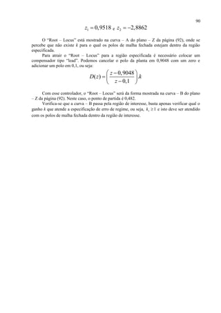 90
1 0,9518z  e 2 2,8862z  
O “Root – Locus” está mostrado na curva – A do plano – Z da página (92), onde se
percebe que não existe k para o qual os polos de malha fechada estejam dentro da região
especificada.
Para atrair o “Root – Locus” para a região especificada é necessário colocar um
compensador tipo “lead”. Podemos cancelar o polo da planta em 0,9048 com um zero e
adicionar um polo em 0,1, ou seja:
0,9048
( ) .
0,1
z
D z k
z
 
   
Com esse controlador, o “Root – Locus” será da forma mostrada na curva – B do plano
– Z da página (92). Neste caso, o ponto de partida é 0,482.
Verifica-se que a curva – B passa pela região de interesse, basta apenas verificar qual o
ganho k que atende a especificação de erro de regime, ou seja, 1vk  e isto deve ser atendido
com os polos de malha fechada dentro da região de interesse.
 