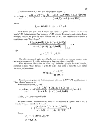 93
A constante de erro vk é dada pela equação (vide página 73).
1
1 1
( ). ( ) ( 1). .( 0,9048).( 0,9672).0,04
lim( 1). lim
( 0,1).( 1).( 0,9048)
T s
v
z z
D z G z z k z z
k z
T z z z

 
  
  
  
Assim,
.0,106 1 9,43vk k k   
Desta forma, para que o erro de regime seja atendido, o ganho k tem que ser maior ou
igual a 9,43. Falta apenas verificar se para 9,43k  os polos de malha fechada estarão dentro
da região desejada. Os polos de malha fechada para 9,43k  são determinados utilizando a
condição geral do “Root – Locus”:
.( 0,9048)
1
k z 

.0,0484.( 0,9672)
( 0,1).( 1).( 0,9048)
z
z z z

  
9,43
0
k

Logo,
1,2 0,3218 0,661z j 
Que não pertencem à região especificada, seria necessário um k menor para que esses
polos estivessem dentro da região, porém, o erro do regime não será atendido.
Uma alternativa é introduzir um efeito “lag” variando a posição do zero e também,
aumentar o efeito “lead” levando o polo de ( )cG z mais para a esquerda. Após várias
tentativas, encontraremos:
( 0,88)
( ) 13.
( 0,5)
z
D z
z



Essas tentativas podem ser facilitadas com a utilização de MATLAB que já executa o
“Root – Locus” rapidamente.
Com esse controlador, vk será:
1
( 0,88) 0,0484.( 0,9672)
lim( 1).13. . 1,04 1,0
( 0,5) ( 1).( 0,9048)
v
z
z z
k z
z z z
 
   
  
Assim, 1vk  , que é o especificado.
O “Root – Locus” está mostrado no plano – Z da página (95), o ponto onde 13k  é
calculado utilizando a condição de módulo:
( 0,88) 0,0484.( 0,9672)
1 13. . 0
( 0,5) ( 1).( 0,9048)
z z
z z z
 
 
  
Logo,
1,2 0,0501 0,304z j  
3 0,8757z 
 