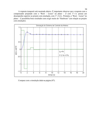 94
A resposta temporal está mostrada abaixo. É importante observar que a resposta com o
compensador projetado com o “Root – Locus” no plano – Z com 1T s possui um
desempenho superior ao projeto com emulação, com 0,2T s . Portanto, o “Root – Locus” no
plano – Z possibilita bons resultados sem exigir muito do “Hardware” (em relação ao projeto
com emulação).
Compare com a simulação dada na página (87).
 