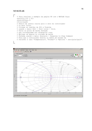 96
NO MATLAB:
% Para resolver o exemplo da página 88 com o MATLAB faça:
sys=tf(1,[10 1 0])
sysd=c2d(sys,1)
rltool(sysd)
% Dentro da janela insira polo e zero do controlador
% no Root Locus.
% Coloque as regiões de PO% e Tsubida
% usando o menu: Edit - Root Locus - Grid.
% Varie os polos de malha fechada
% que correspondem aos retângulos rosa.
% Aplique um degrau no sistema de malha
% fechada usando o menu: Analysis - Response to Step Command
% Para que o controlador mostre os dados em função da
% variável Z use: "Compensator", "Format" e "Options - zero/pole/gain".
 