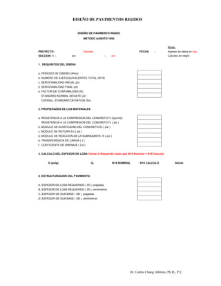 DISEÑO DE PAVIMENTOS RIGIDOS
Dr. Carlos Chang Albitres, Ph.D., P.E.
DISEÑO DE PAVIMENTO RIGIDO
METODO AASHTO 1993
Notas:
PROYECTO : Ejemplo FECHA : Ingreso de datos en rojo
SECCION 1 : km - km Cálculos en negro
1. REQUISITOS DEL DISEŇO
a. PERIODO DE DISEÑO (Años)
b. NUMERO DE EJES EQUIVALENTES TOTAL (W18)
c. SERVICIABILIDAD INICIAL (pi)
d. SERViCIABILIDAD FINAL (pt)
e. FACTOR DE CONFIABILIDAD (R)
STANDARD NORMAL DEVIATE (Zr) #NUM!
OVERALL STANDARD DEVIATION (So)
2. PROPIEDADES DE LOS MATERIALES
a. RESISTENCIA A LA COMPRESION DEL CONCRETO f'c (kg/cm2)
RESISTENCIA A LA COMPRESION DEL CONCRETO f'c ( psi ) 0.00
b. MODULO DE ELASTICIDAD DEL CONCRETO Ec ( psi ) 0.00
c. MODULO DE ROTURA S'c ( psi ) 488.50
d. MODULO DE REACCION DE LA SUBRASANTE- K ( pci )
e. TRANSFERENCIA DE CARGA ( J )
f. COEFICIENTE DE DRENAJE ( Cd )
3. CALCULO DEL ESPESOR DE LOSA (Variar D Requerido hasta que N18 Nominal = N18 Calculo)
D (pulg) Gt N18 NOMINAL N18 CALCULO Solver
#NUM! #NUM! #NUM! #DIV/0!
16240000
4. ESTRUCTURACION DEL PAVIMENTO
A. ESPESOR DE LOSA REQUERIDO ( Df ), pulgadas 0
B. ESPESOR DE LOSA REQUERIDO ( Df ), centimetros 0
C. ESPESOR DE SUB BASE ( SB ), pulgadas
D. ESPESOR DE SUB BASE ( SB ), centimetros 0
 