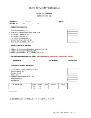 DISEÑO DE PAVIMENTOS FLEXIBLES
Dr. Carlos Chang Albitres, Ph.D., P.E.
DISEÑO DEL PAVIMENTO
METODO AASHTO 1993
PROYECTO : Ejemplo FECHA :
SECCION 1 : km - km
1. REQUISITOS DEL DISEŇO
a. PERIODO DE DISEÑO (Años)
b. NUMERO DE EJES EQUIVALENTES TOTAL (W18)
c. SERVICIABILIDAD INICIAL (pi)
d. SERViCIABILIDAD FINAL (pt)
e. FACTOR DE CONFIABILIDAD (R)
STANDARD NORMAL DEVIATE (Zr) #NUM!
OVERALL STANDARD DEVIATION (So)
2. PROPIEDADES DE MATERIALES
a. MODULO DE RESILIENCIA DE LA BASE GRANULAR (KIP/IN2)
b. MODULO DE RESILIENCIA DE LA SUB-BASE
c MODULO DE RESILIENCIA DE LA SUBRASANTE (Mr, ksi)
3. CALCULO DEL NUMERO ESTRUCTURAL (Variar SN Requerido hasta que N18 Nominal = N18 Calculo)
SN Requerido Gt N18 NOMINAL N18 CALCULO
#NUM! #NUM! #NUM!
3. ESTRUCTURACION DEL PAVIMENTO
a. COEFICIENTES ESTRUCTURALES DE CAPA
Concreto Asfáltico (a1)
Base granular (a2)
Subbase (a3)
b COEFICIENTES DE DRENAJE DE CAPA
Base granular (m2)
Subbase (m3)
ALTERNATIVA SNreq SNresul D1(cm) D2(cm) D3(cm)
1 0.00 0.00
2 0.00 0.00
Comentarios:
(*) HOJA DE CALCULO DESARROLLADA POR EL DR. CARLOS M. CHANG
 