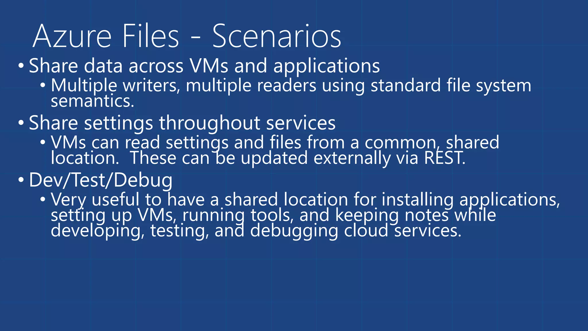 Azure Files - Scenarios 
• Share data across VMs and applications 
• Multiple writers, multiple readers using standard file system 
semantics. 
• Share settings throughout services 
• VMs can read settings and files from a common, shared 
location. These can be updated externally via REST. 
• Dev/Test/Debug 
• Very useful to have a shared location for installing applications, 
setting up VMs, running tools, and keeping notes while 
developing, testing, and debugging cloud services. 
 