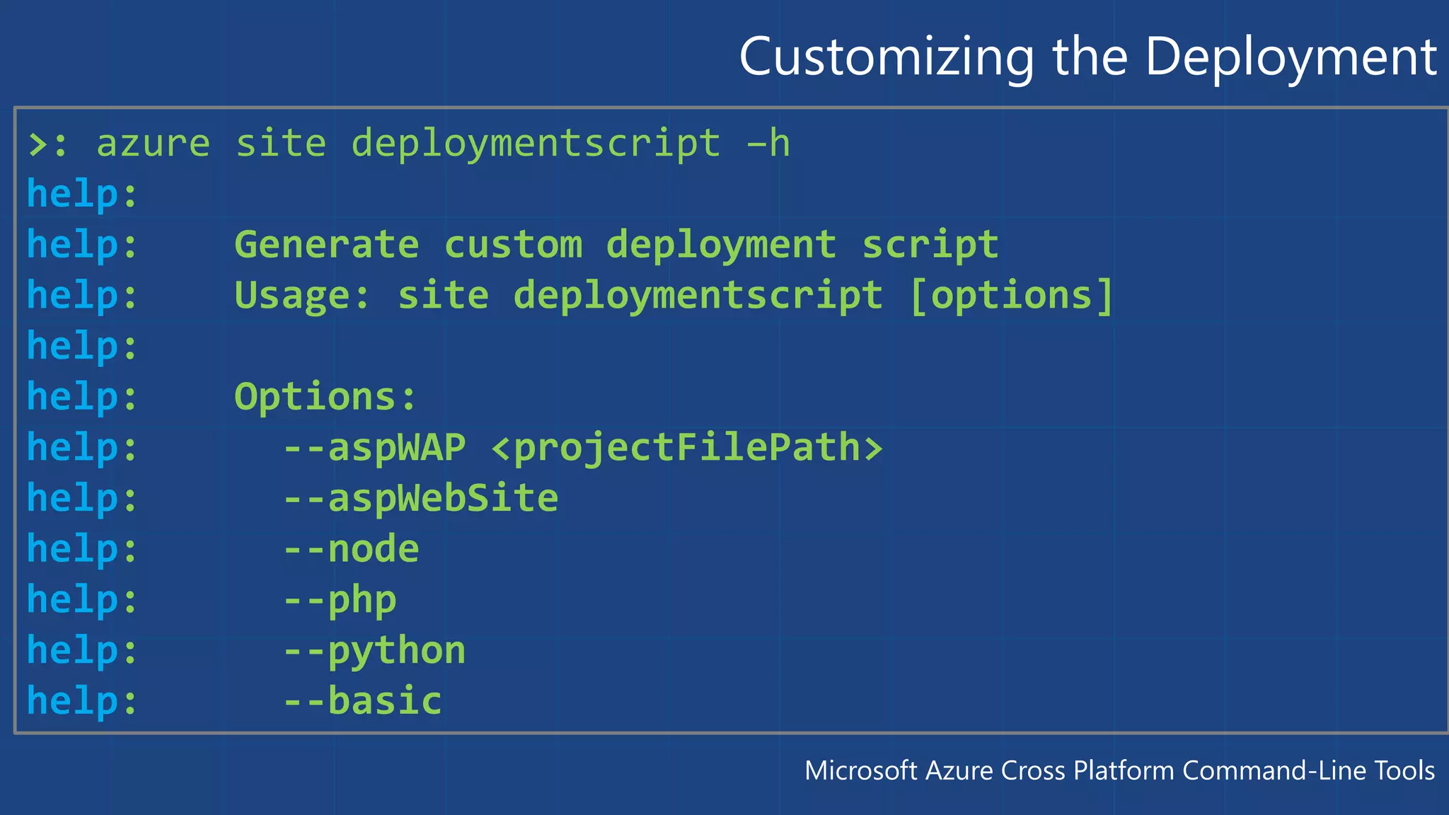 Customizing the Deployment 
>: azure site deploymentscript –h 
help: 
help: Generate custom deployment script 
help: Usage: site deploymentscript [options] 
help: 
help: Options: 
help: --aspWAP <projectFilePath> 
help: --aspWebSite 
help: --node 
help: --php 
help: --python 
help: --basic 
Microsoft Azure Cross Platform Command-Line Tools 
 