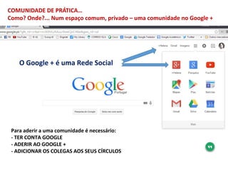 COMUNIDADE DE PRÁTICA…
Como? Onde?... Num espaço comum, privado – uma comunidade no Google +
Para aderir a uma comunidade ...
