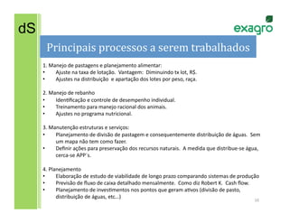 dS
       Principais	
  processos	
  a	
  serem	
  trabalhados
                                                          	
  
     1.	
  Manejo	
  de	
  pastagens	
  e	
  planejamento	
  alimentar:	
  
     •       Ajuste	
  na	
  taxa	
  de	
  lotação.	
  	
  Vantagem:	
  	
  Diminuindo	
  tx	
  lot,	
  R$.	
  
     •       Ajustes	
  na	
  distribuição	
  	
  e	
  apartação	
  dos	
  lotes	
  por	
  peso,	
  raça.	
  

     2.	
  Manejo	
  de	
  rebanho	
  
     •       IdenLﬁcação	
  e	
  controle	
  de	
  desempenho	
  individual.	
  
     •       Treinamento	
  para	
  manejo	
  racional	
  dos	
  animais.	
  
     •       Ajustes	
  no	
  programa	
  nutricional.	
  

     3.	
  Manutenção	
  estruturas	
  e	
  serviços:	
  
     •       Planejamento	
  de	
  divisão	
  de	
  pastagem	
  e	
  consequentemente	
  distribuição	
  de	
  águas.	
  	
  Sem	
  
             um	
  mapa	
  não	
  tem	
  como	
  fazer.	
  
     •       Deﬁnir	
  ações	
  para	
  preservação	
  dos	
  recursos	
  naturais.	
  	
  A	
  medida	
  que	
  distribue-­‐se	
  água,	
  
             cerca-­‐se	
  APP´s.	
  

     4.	
  Planejamento	
  
     •        Elaboração	
  de	
  estudo	
  de	
  viabilidade	
  de	
  longo	
  prazo	
  comparando	
  sistemas	
  de	
  produção	
  
     •        Previsão	
  de	
  ﬂuxo	
  de	
  caixa	
  detalhado	
  mensalmente.	
  	
  Como	
  diz	
  Robert	
  K.	
  	
  Cash	
  ﬂow.	
  
     •        Planejamento	
  de	
  invesLmentos	
  nos	
  pontos	
  que	
  geram	
  aLvos	
  (divisão	
  de	
  pasto,	
  
              distribuição	
  de	
  águas,	
  etc…)	
  
                                                                                                                                       10	
  
 