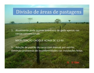 dS
     	
  Divisão	
  de	
  áreas	
  de	
  pastagens
                                                 	
  


 1.  Atualmente	
  pode	
  ocorrer	
  entrevero	
  de	
  gado	
  apenas	
  nas	
  
      cercas	
  convencionais.	
  	
  
 	
   	
  
 	
   MANUTENÇÃO	
  CHOQUE	
  ACIMA	
  DE	
  3,5	
  KV	
  

 1.  Adoção	
  de	
  padrão	
  de	
  cerca	
  com	
  manual	
  por	
  escrito.	
  	
  	
  
 Diminuiu	
  problemas	
  de	
  inconformidades	
  nas	
  instalações	
  feitas.	
  




                                                                                        15	
  
 