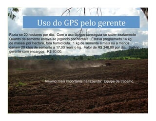 dS
                 Uso	
  do	
  GPS	
  pelo	
  gerente	
  
Fazia-se 20 hectares por dia. Com o uso do gps conseguia-se saber exatamente
Quanto de semente estava-se jogando por hectare. Estava programado 14 kg
de massai por hectare, fora humidícula. 1 kg de semente a mais ou a menos
dariam 20 kilos de semente a 17,00 reais o kg. Valor de R$ 340,00 por dia. Salário
gerente com encargos: R$ 80,00.




                      Insumo mais importante na fazenda: Equipe de trabalho.




                                                                                17	
  
 