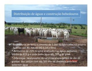 dS
       Distribuição	
  de	
  águas	
  e	
  construção	
  bebedouros
                                                                  	
  




   Bebedouros	
  de	
  ferro	
  e	
  cimento	
  de	
  5.000	
  lts	
  fabricados	
  na	
  própria	
  
    fazenda	
  por	
  R$	
  700,00	
  (R$	
  0,14	
  o	
  litro)	
  
   *	
  Acréscimo	
  de	
  25%	
  no	
  gmd	
  analisado	
  nas	
  águas	
  passadas.	
  	
  
   Média	
  de	
  613	
  g	
  e	
  onde	
  Lnha	
  água	
  art.	
  767	
  g	
  de	
  gmd.	
  
   *	
  Diferenças	
  	
  no	
  consumo	
  de	
  sal	
  mineral	
  energéLco	
  de	
  até	
  49	
  
   gramas	
  	
  dos	
  pastos	
  com	
  até	
  300	
  mts	
  de	
  distância	
  para	
  bois	
  
                                                                                                    19	
  
   beberem	
  água.
 